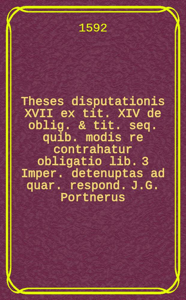 Theses disputationis XVII ex tit. XIV de oblig. & tit. seq. quib. modis re contrahatur obligatio lib. 3 Imper. detenuptas ad quar. respond. J.G. Portnerus