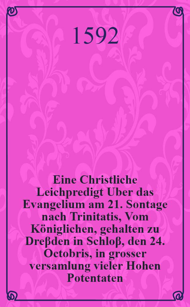 Eine Christliche Leichpredigt Uber das Evangelium am 21. Sontage nach Trinitatis, Vom Königlichen, gehalten zu Dreβden in Schloβ, den 24. Octobris, in grosser versamlung vieler Hohen Potentaten, Fürsten und Herren, Als jetzo die Churfürstliche Leich: des weiland Durchlauchtigsten Hochgebornen Fürsten und Herren, Herren Christiani, Hertzogen zu Sachsen, des Heiligen Römischen Reichs Ertzmarschalln und Churfürsten, Landggraffen in Dürlingen, Marggraffen zu Meissen, etc. welcher den 25. Septembr. frühe vor 7. Uhr in diesem 1591. Jahr, seines alters 31. zu Dreβden in Christo seliglich entschlaffen ist, aussm Schloβ in die Creutzkirche daselbsten hat sollen gesetze werden : Jn dieser Predigt wird auch der Calvinisten Jrrthumb vom Exorcismus und Kindertauffe, vom heiligen Abendtmal, von der Versehung Gottes, und anderen Artickeln Augspurgischer Confession gehandelt, und mit Gottes Wort widerleget, allen frommen Christen in diesem gefehrlichen zeiten zu wissen seht nötig