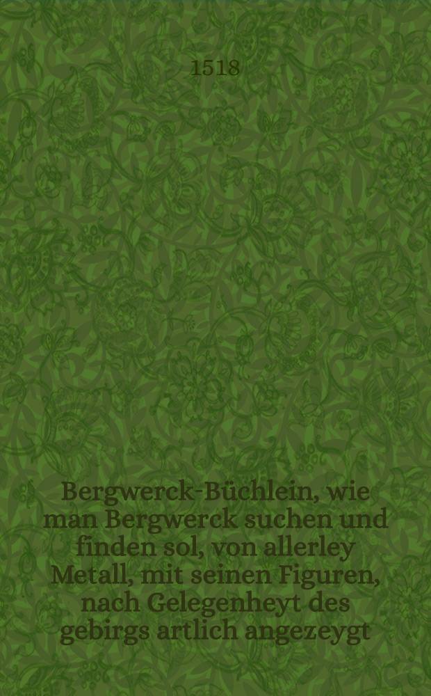 Bergwerck-Büchlein, wie man Bergwerck suchen und finden sol, von allerley Metall, mit seinen Figuren, nach Gelegenheyt des gebirgs artlich angezeygt : Mit anhangenden Bergknamen..