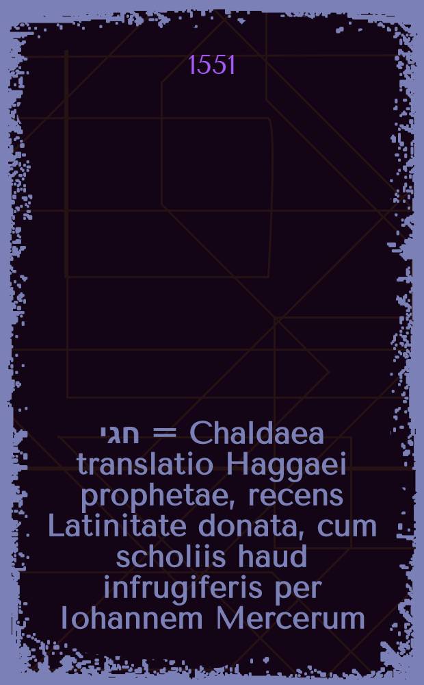 תרזום חגי = Chaldaea translatio Haggaei prophetae, recens Latinitate donata, cum scholiis haud infrugiferis per Iohannem Mercerum