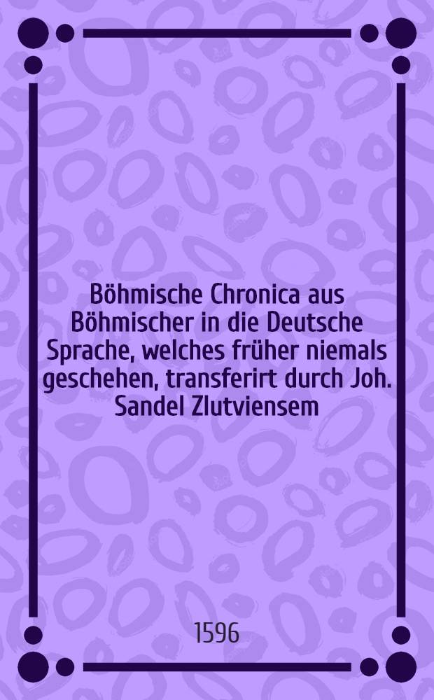 Böhmische Chronica aus Böhmischer in die Deutsche Sprache, welches früher niemals geschehen, transferirt durch Joh. Sandel Zlutviensem