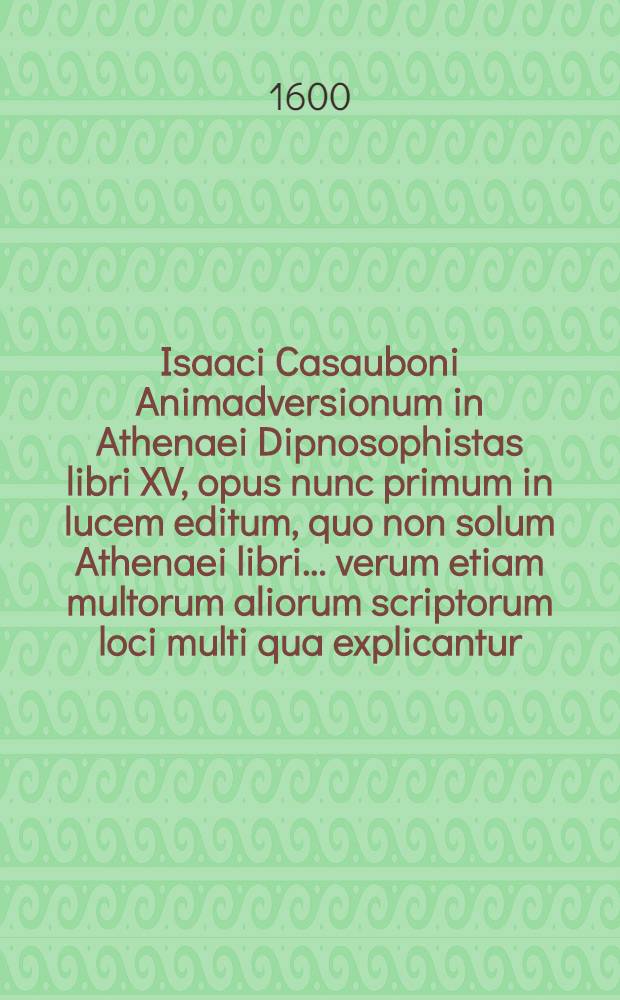 Isaaci Casauboni Animadversionum in Athenaei Dipnosophistas libri XV, opus nunc primum in lucem editum, quo non solum Athenaei libri ... verum etiam multorum aliorum scriptorum loci multi qua explicantur, qua corriguntur, ...