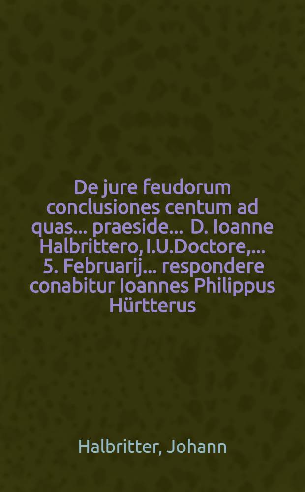 De jure feudorum conclusiones centum ad quas ... praeside ... D. Ioanne Halbrittero, I.U.Doctore, ... 5. Februarij ... respondere conabitur Ioannes Philippus Hürtterus