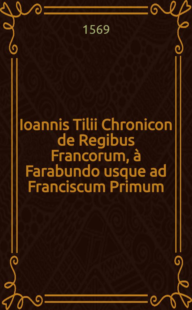 Ioannis Tilii Chronicon de Regibus Francorum, &agrave; Farabundo usque ad Franciscum Primum : Cui deinceps adiunximus quae &agrave; Francisco Primo usque ad Henricum II. gesta sunt : His adiuncta sunt, que ab Henrico II. ad Carolum IX. nunc regnantem acciderunt memoratu digna // Historiae ... libri X