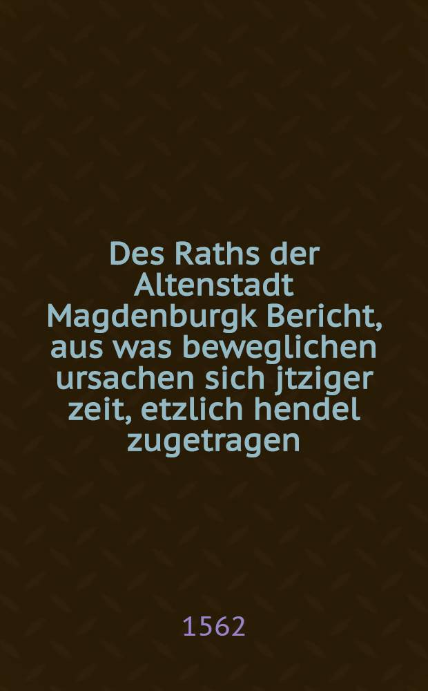 Des Raths der Altenstadt Magdenburgk Bericht, aus was beweglichen ursachen sich jtziger zeit, etzlich hendel zugetragen : Sampt angehengter Christlicher bittt, ermanung und erbietung ..
