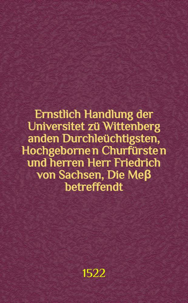Ernstlich Handlung der Universitet z&uuml; Wittenberg anden Durchle&uuml;chtigsten, Hochgeborne[n] Churf&uuml;rste[n] und herren Herr Friedrich von Sachsen, Die Me&beta; betreffendt