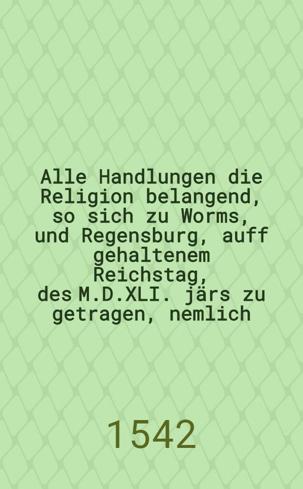 Alle Handlungen die Religion belangend, so sich zu Worms, und Regensburg, auff gehaltenem Reichstag, des M.D.XLI. j&auml;rs zu getragen, nemlich : Das Buch, welchs Keis. M. zu Regensburg hat lassen fur legen, als einen weg und mittel zur Einigkeit in der Religion, Sampt den gegen Artickeln, und Antworten, so dar auff gegeben, Das gesprech, zu Worms furgenomen, im jar M.D.XLI. Sampt vielen andern Schrifften, n&uuml;tzlich zu lesen