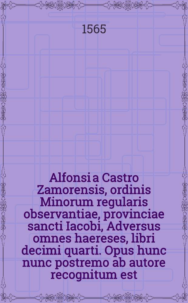 Alfonsi a Castro Zamorensis, ordinis Minorum regularis observantiae, provinciae sancti Iacobi, Adversus omnes haereses, libri decimi quarti. Opus hunc nunc postremo ab autore recognitum est, & tam multis ab eo locis supra omnes priores editiones auctum, ...