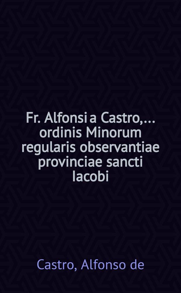 Fr. Alfonsi a Castro, ... ordinis Minorum regularis observantiae provinciae sancti Iacobi: De iusta haereticorum punitione libri tres. Opus hoc nunc postremo ab authore recognitum & multis in locis auctum & locupletatum