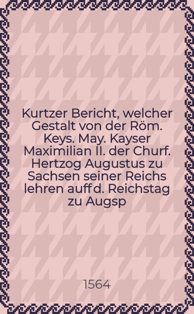 Kurtzer Bericht, welcher Gestalt von der R&ouml;m. Keys. May. Kayser Maximilian II. der Churf. Hertzog Augustus zu Sachsen seiner Reichs lehren auff d. Reichstag zu Augsp. d. 23. Apr. empfangen