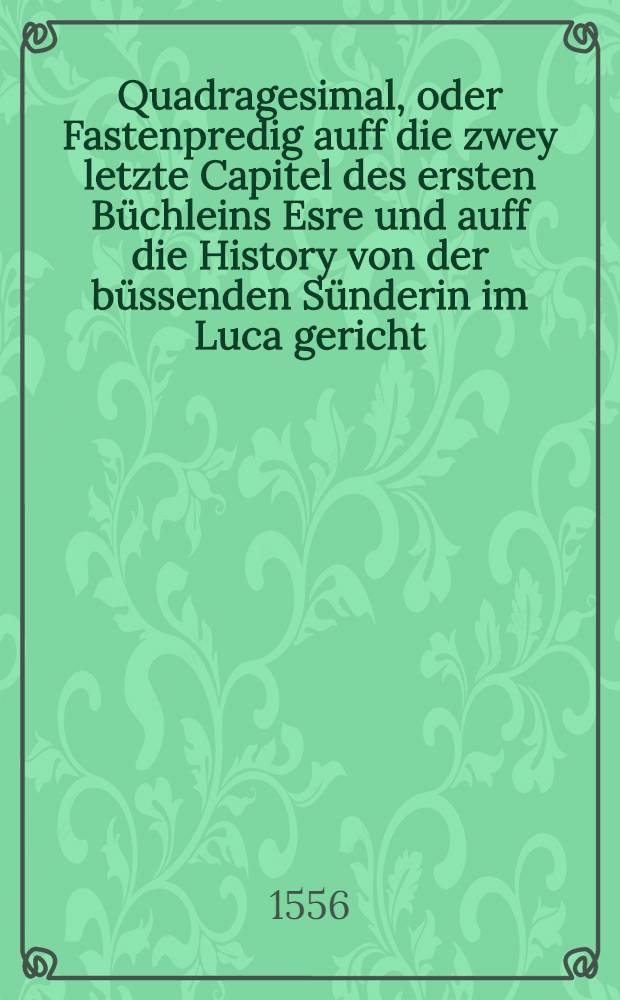 Quadragesimal, oder Fastenpredig auff die zwey letzte Capitel des ersten B&uuml;chleins Esre und auff die History von der b&uuml;ssenden S&uuml;nderin im Luca gericht