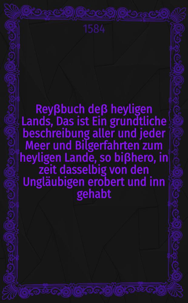 Reyβbuch deβ heyligen Lands, Das ist Ein grundtliche beschreibung aller und jeder Meer und Bilgerfahrten zum heyligen Lande, so biβhero, in zeit dasselbig von den Ungläubigen erobert und inn gehabt ...