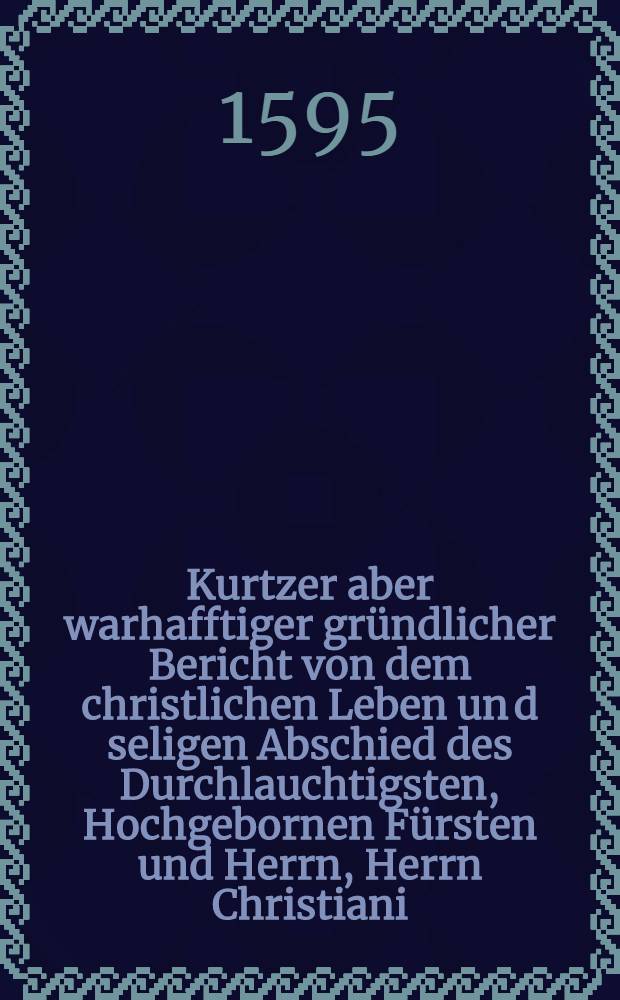 Kurtzer aber warhafftiger gründlicher Bericht von dem christlichen Leben un[d] seligen Abschied des Durchlauchtigsten, Hochgebornen Fürsten und Herrn, Herrn Christiani, weyland Hertzogen zu Sachsen