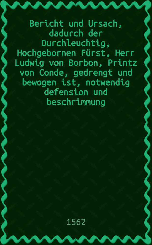 Bericht und Ursach, dadurch der Durchleuchtig, Hochgebornen Fürst, Herr Ludwig von Borbon, Printz von Conde, gedrengt und bewogen ist, notwendig defension und beschrimmung, zuerhaltung, des aller Christlicher Königs seins gnedigsten Herrens authoritet, auch seiner fraw Mutter der Königin Gubernation, und frieds ruhe und eynigkeit in der Cron Frankreich, vorzunemen. : Mit angehengter Protestation darzu gehörig