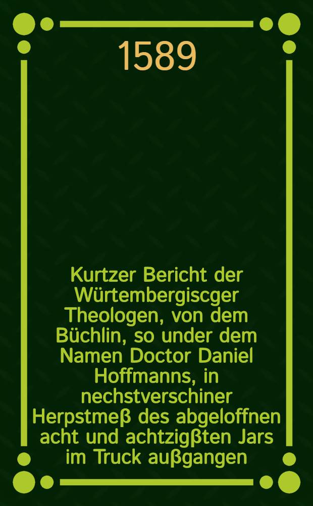 Kurtzer Bericht der W&uuml;rtembergiscger Theologen, von dem B&uuml;chlin, so under dem Namen Doctor Daniel Hoffmanns, in nechstverschiner Herpstme&beta; des abgeloffnen acht und achtzig&beta;ten Jars im Truck au&beta;gangen, mit dem Titel: Errores XVII. Jacobi Andreae, Doctoris Сra&beta;iores, &c.