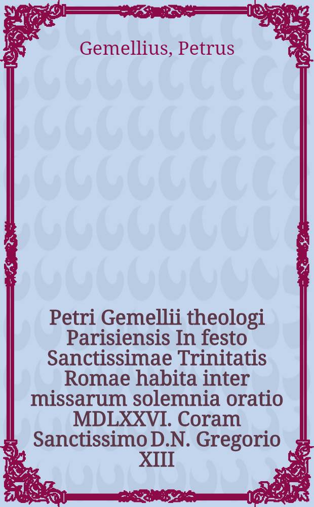 Petri Gemellii theologi Parisiensis In festo Sanctissimae Trinitatis Romae habita inter missarum solemnia oratio MDLXXVI. Coram Sanctissimo D.N. Gregorio XIII. Pont. Max. ...