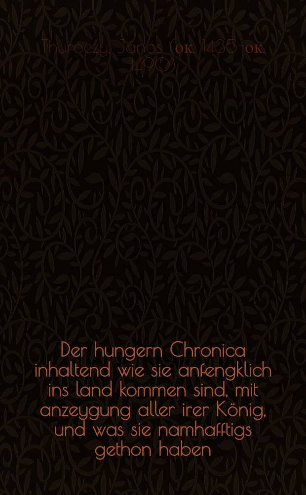 [Der hungern Chronica inhaltend wie sie anfengklich ins land kommen sind, mit anzeygung aller irer K&ouml;nig, und was sie namhafftigs gethon haben : Angefangen von irem ersten K&ouml;nig Athila, und volf&uuml;ret bi&beta; auff K&ouml;nig Ludwig, so im 1526. jar bey Mohatz vom T&uuml;rcken umbkomen ist