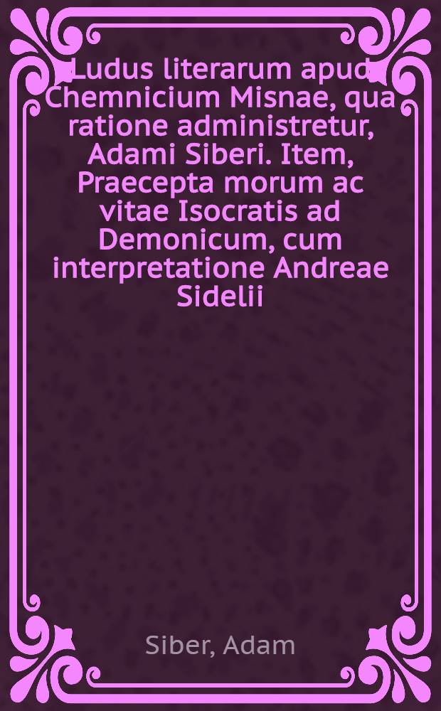 Ludus literarum apud Chemnicium Misnae, qua ratione administretur, Adami Siberi. Item, Praecepta morum ac vitae Isocratis ad Demonicum, cum interpretatione Andreae Sidelii. De Calendis, Nonis, Idibus, quomodo veterum & usitato more scribantur. Syntaxis partium Orationis, omnium breviβima