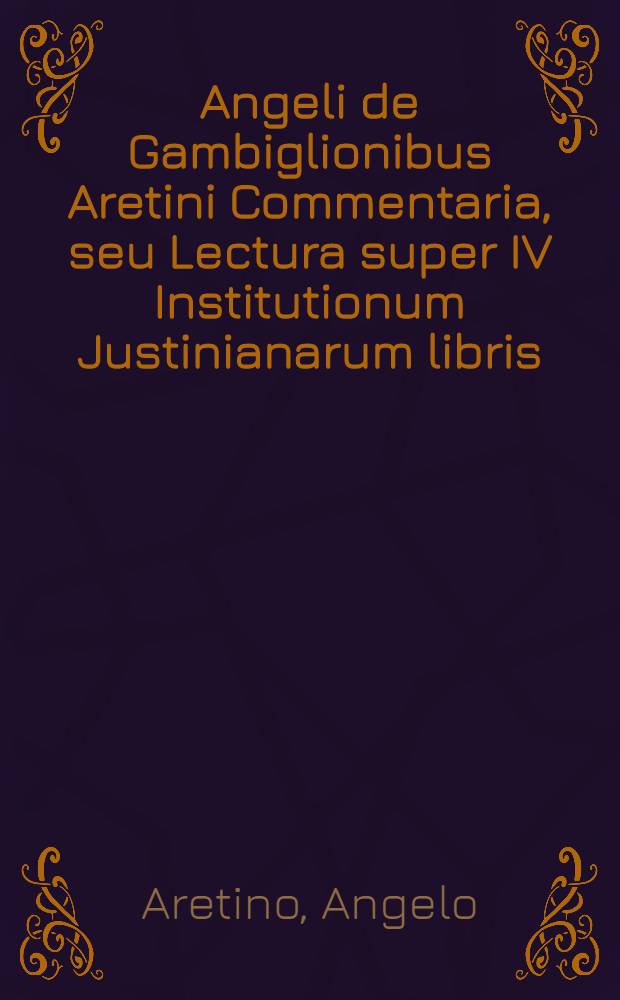 Angeli de Gambiglionibus Aretini Commentaria, seu Lectura super IV Institutionum Justinianarum libris
