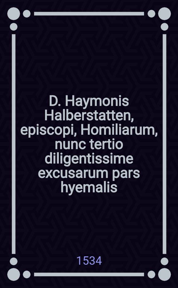 D. Haymonis Halberstatten, episcopi, Homiliarum, nunc tertio diligentissime excusarum pars hyemalis; Additi sunt sermones aliquot pulcherririmi eiusdem Haymonis in epistolas canonicas, omnibus iam iterum ab initio ad ipsa archetypa diligentissime collatis, quod prudenti lectori facile subdebit