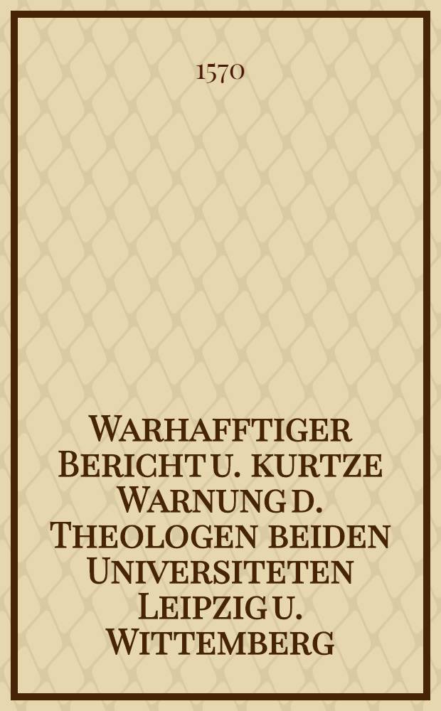 Warhafftiger Bericht u. kurtze Warnung d. Theologen beiden Universiteten Leipzig u. Wittemberg