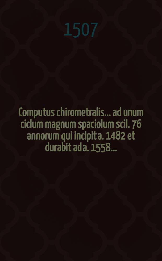 Computus chirometralis ... ad unum ciclum magnum spaciolum scil. 76 annorum qui incipit a. 1482 et durabit ad a. 1558 ...