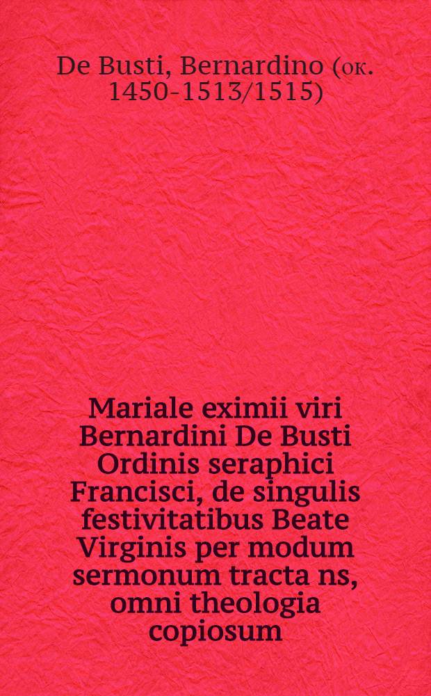 Mariale eximii viri Bernardini De Busti Ordinis seraphici Francisci, de singulis festivitatibus Beate Virginis per modum sermonum tracta[n]s, omni theologia copiosum, denique utriusque iuris auctoritatib[us] appllicatis, & arte humanitatis refertum, in omnibus allegationibus pro[m]ptissibus