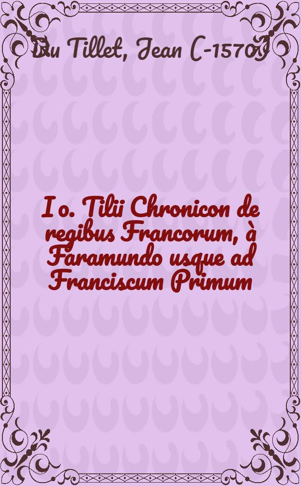 Io. Tilii Chronicon de regibus Francorum, &agrave; Faramundo usque ad Franciscum Primum // De rebus gestis Francorum, ... libri decem