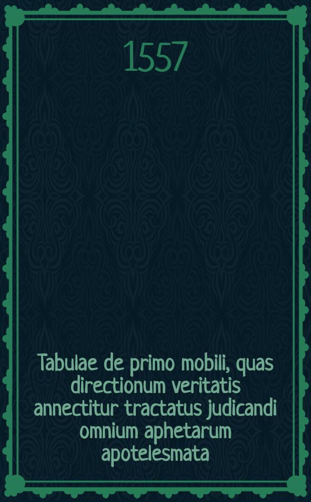 Tabulae de primo mobili, quas directionum veritatis annectitur tractatus judicandi omnium aphetarum apotelesmata