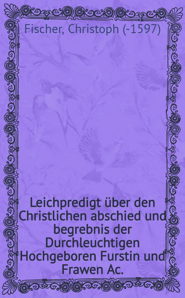 Leichpredigt über den Christlichen abschied und begrebnis der Durchleuchtigen Hochgeboren Furstin und Frawen Ac.