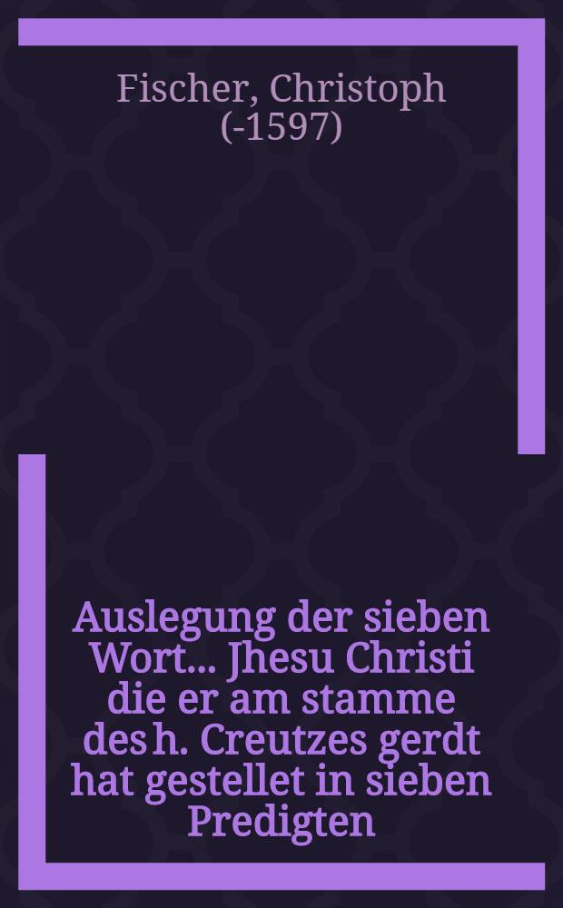 Auslegung der sieben Wort... Jhesu Christi die er am stamme des h. Creutzes gerdt hat gestellet in sieben Predigten
