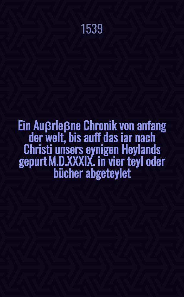 Ein Auβrleβne Chronik von anfang der welt, bis auff das iar nach Christi unsers eynigen Heylands gepurt M.D.XXXIX. in vier teyl oder bücher abgeteylet, an fürnemen Historien reich und auβbildung, zü nutz und wolfart Teutscher nation