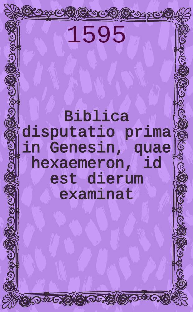 Biblica disputatio prima in Genesin, quae hexaemeron, id est dierum examinat