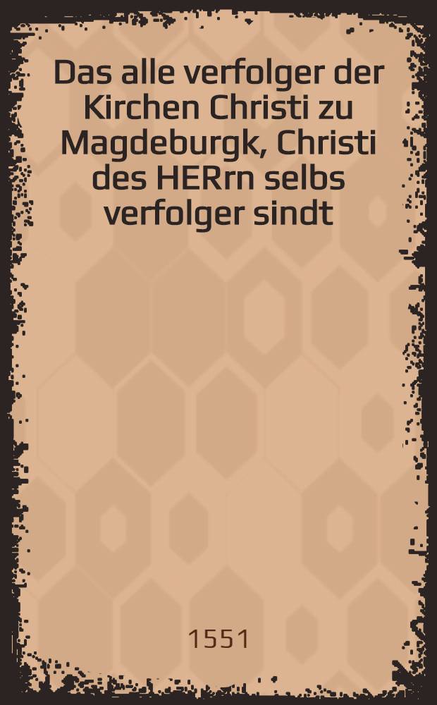 Das alle verfolger der Kirchen Christi zu Magdeburgk, Christi des HERrn selbs verfolger sindt : Geschrieben zur warnung an alle Christen, und sonderlich an das Kriegesvolck der Feinde