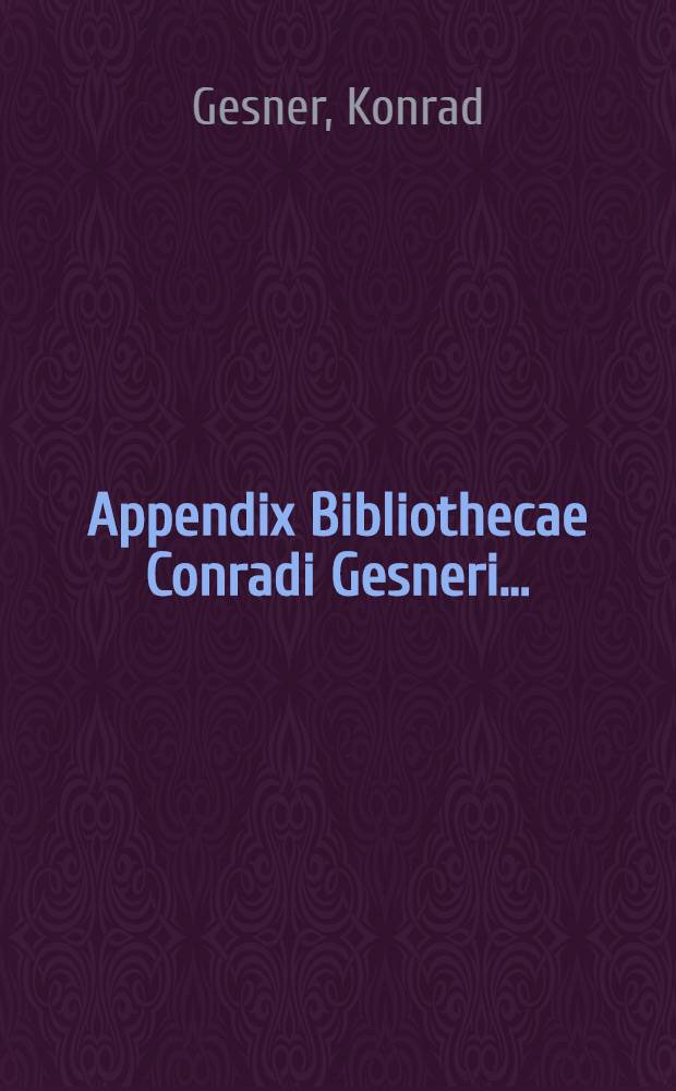 Appendix Bibliothecae Conradi Gesneri ... : Quoniam Bibliothecae Conradi Gesneri Epitome Basileae primum superioribus annis per Conradum Lycosthenem, deinde nunc apud nos per Iosiam Simlerum multo auctior aedita est, voluimus in gratiam illorum ... excudere ..