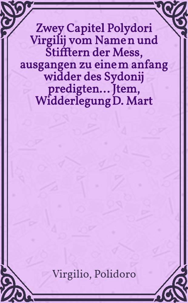 Zwey Capitel Polydori Virgilij vom Name[n] und Stifftern der Mess, ausgangen zu eine[m] anfang widder des Sydonij predigten .... Jtem, Widderlegung D. Mart. Luth. des grewels der Stillmesse, so man den Cano[n] nennet