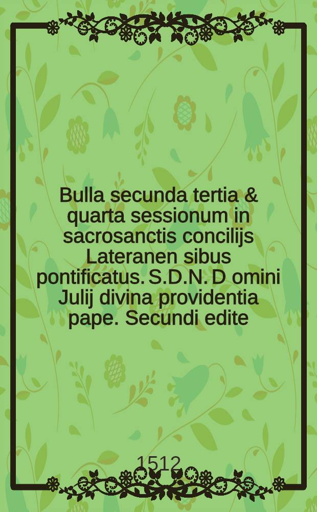 Bulla secunda tertia & quarta sessionum in sacrosanctis concilijs Lateranen[sibus] pontificatus. S.D.N. D[omi]ni Julij divina providentia pape. Secundi edite