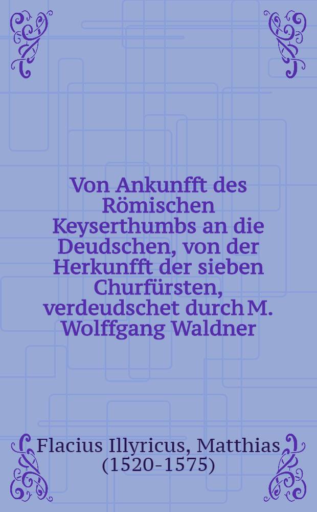 Von Ankunfft des R&ouml;mischen Keyserthumbs an die Deudschen, von der Herkunfft der sieben Churf&uuml;rsten, verdeudschet durch M. Wolffgang Waldner: Item von der Wahl der Prelaten: Ob Petrus zu Rohm gewesen sey; Item, Von der Wahl der Prelaten: Ob Petrus zu Rohm gewesen sey / Durch M. Matth. Flacium Illyricum