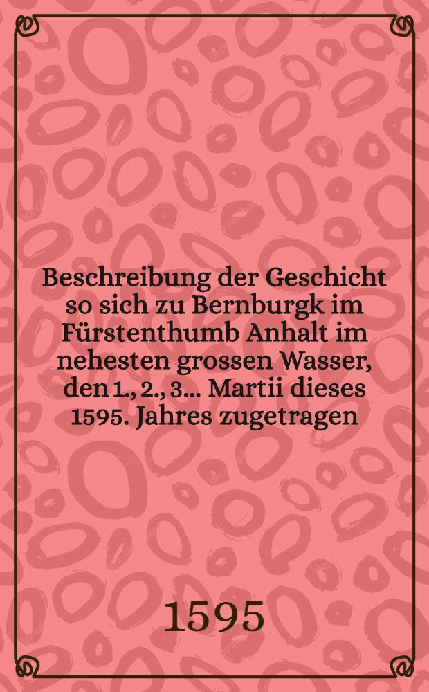 Beschreibung der Geschicht so sich zu Bernburgk im Fürstenthumb Anhalt im nehesten grossen Wasser, den 1., 2., 3. ... Martii dieses 1595. Jahres zugetragen