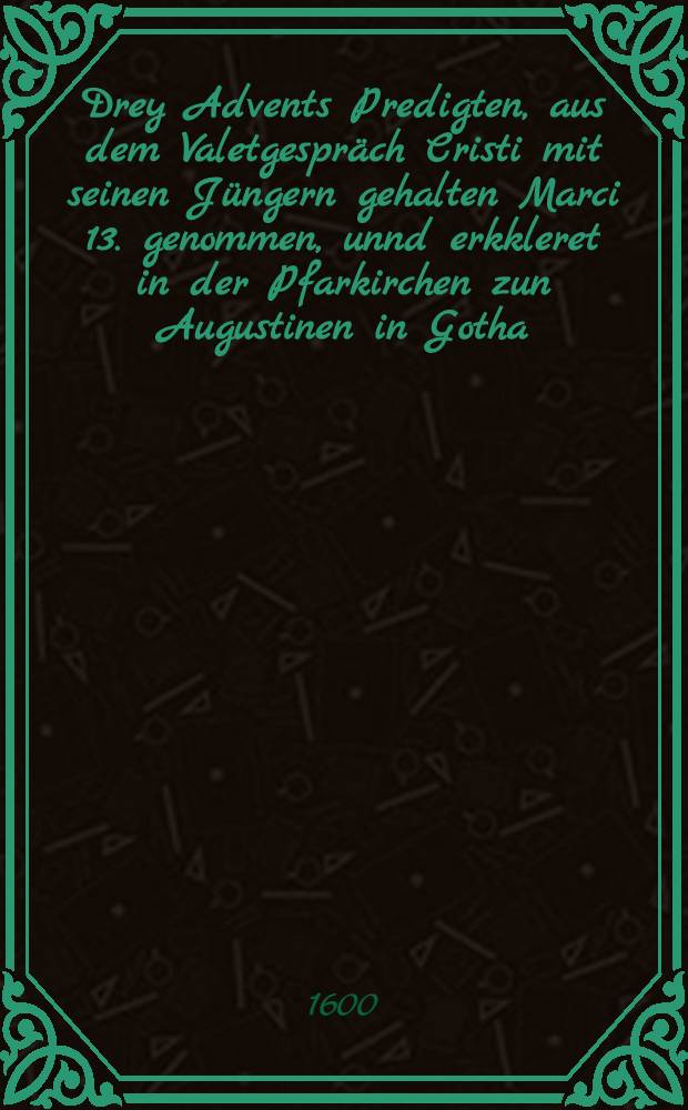 Drey Advents Predigten, aus dem Valetgespräch Cristi mit seinen Jüngern gehalten Marci 13. genommen, unnd erkkleret in der Pfarkirchen zun Augustinen in Gotha