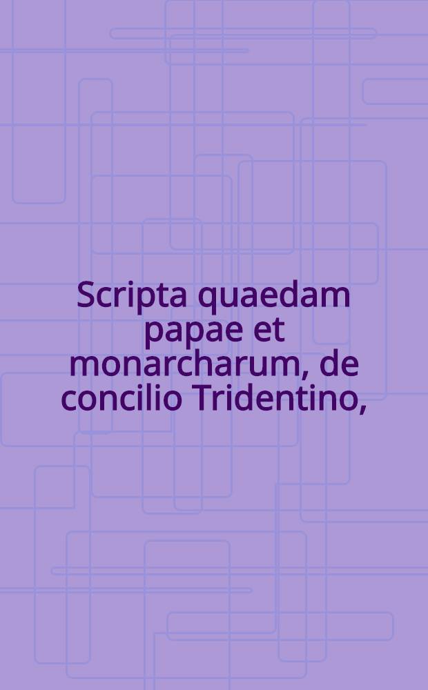 Scripta quaedam papae et monarcharum, de concilio Tridentino, : ad cognoscendam veritatem admodum lectu utilia, nunc primum in publicum edita