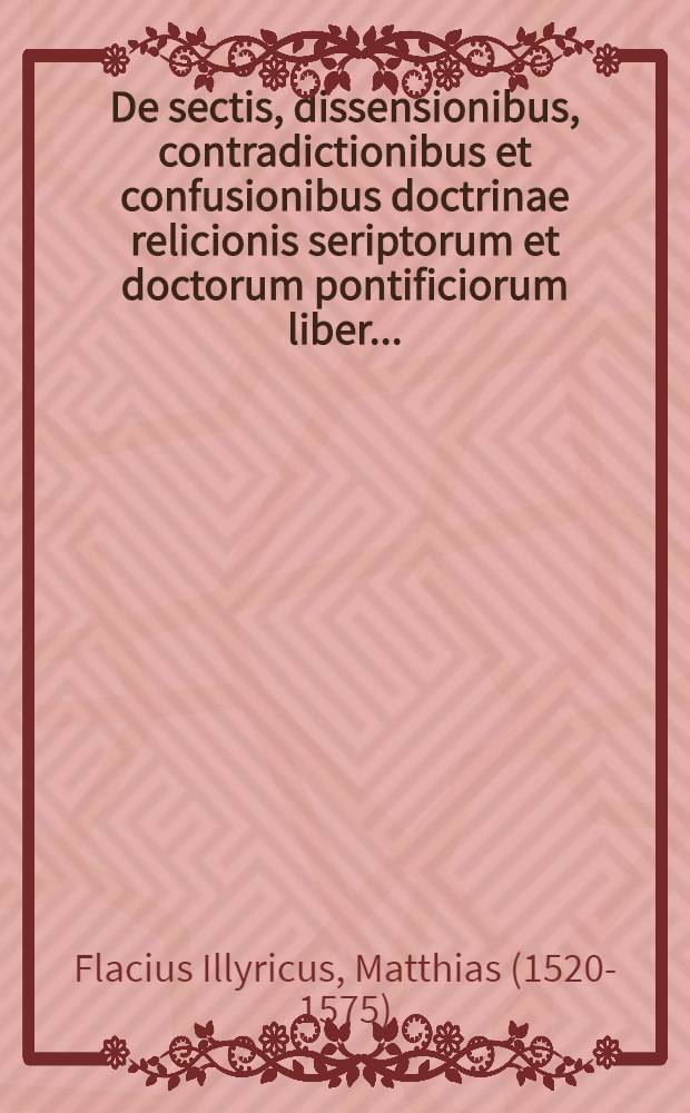 De sectis, dissensionibus, contradictionibus et confusionibus doctrinae relicionis seriptorum et doctorum pontificiorum liber...