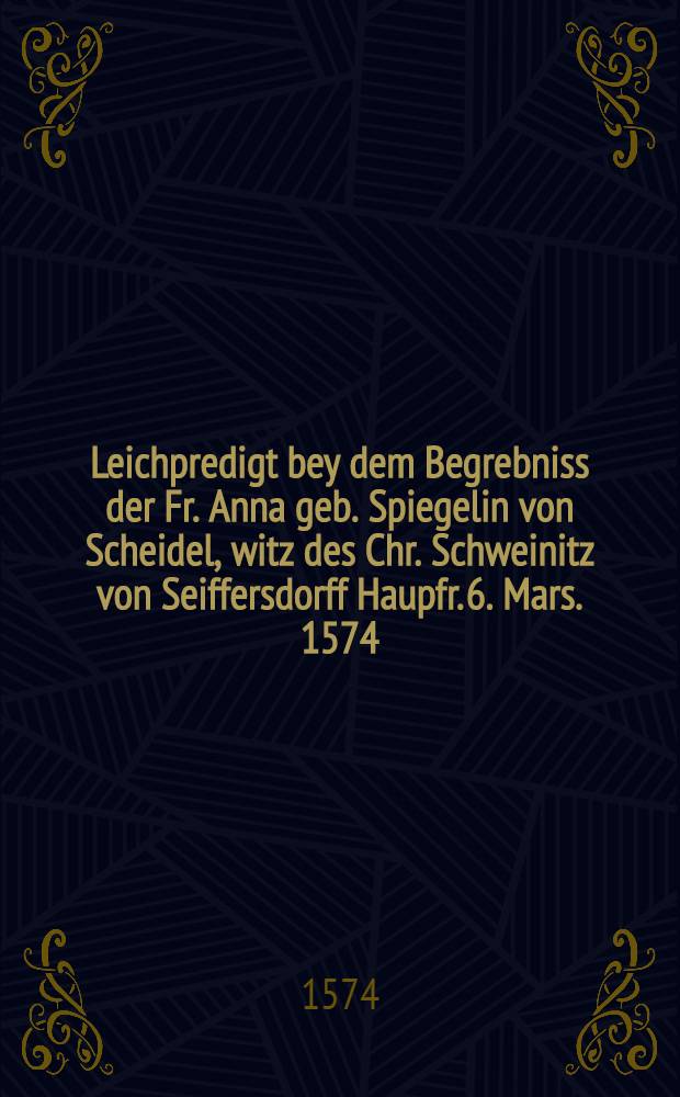 Leichpredigt bey dem Begrebniss der Fr. Anna geb. Spiegelin von Scheidel, witz des Chr. Schweinitz von Seiffersdorff Haupfr. 6. Mars. 1574