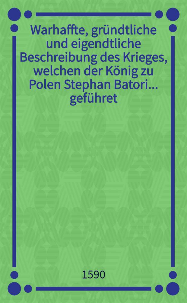 Warhaffte, gr&uuml;ndtliche und eigendtliche Beschreibung des Krieges, welchen der K&ouml;nig zu Polen Stephan Batori ... gef&uuml;hret