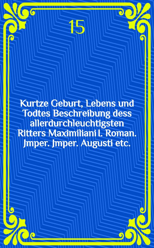 Kurtze Geburt, Lebens und Todtes Beschreibung dess allerdurchleuchtigsten Ritters Maximiliani I. Roman. Jmper. Jmper. Augusti etc.