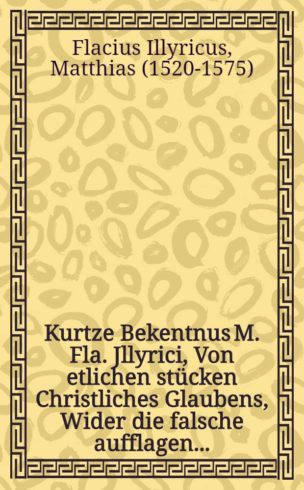 Kurtze Bekentnus M. Fla. Jllyrici, Von etlichen stücken Christliches Glaubens, Wider die falsche aufflagen ...
