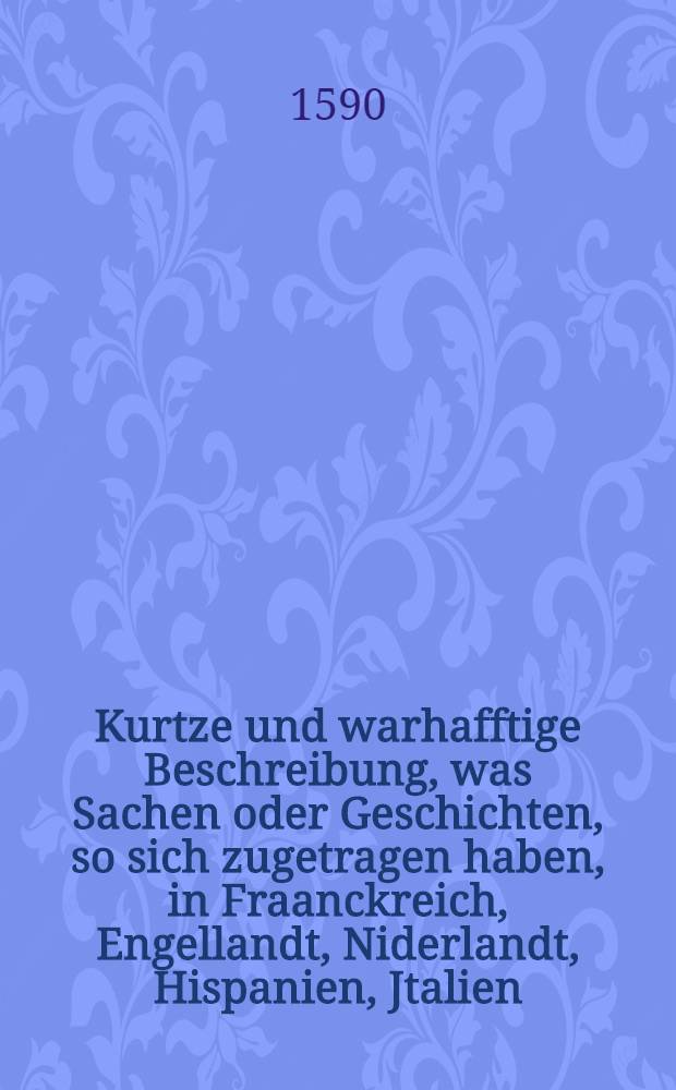 Kurtze und warhafftige Beschreibung, was Sachen oder Geschichten, so sich zugetragen haben, in Fraanckreich, Engellandt, Niderlandt, Hispanien, Jtalien, Hungern, Böheimb, Polen, und gantze Europa