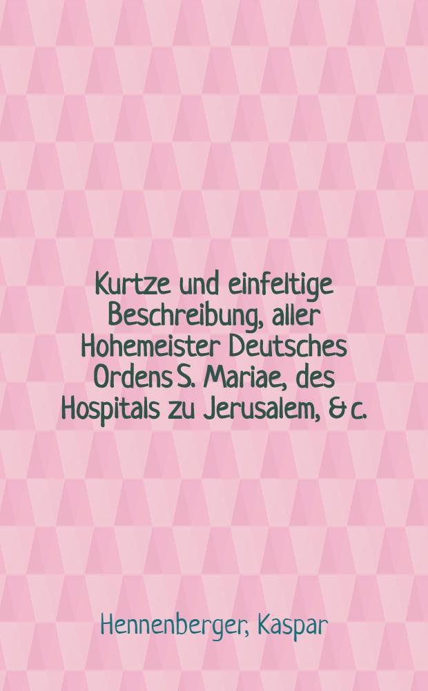 Kurtze und einfeltige Beschreibung, aller Hohemeister Deutsches Ordens S. Mariae, des Hospitals zu Jerusalem, & c. : Derer so wol, so zu Ackers und Venedig, als derer, so in Preussen zu Marienburg und Königsberg regiret haben. : Sonderlich aber, wie lange sie regieret, und was sie die zeit jrer Regirunge fürnemlichen ausgerichtet haben