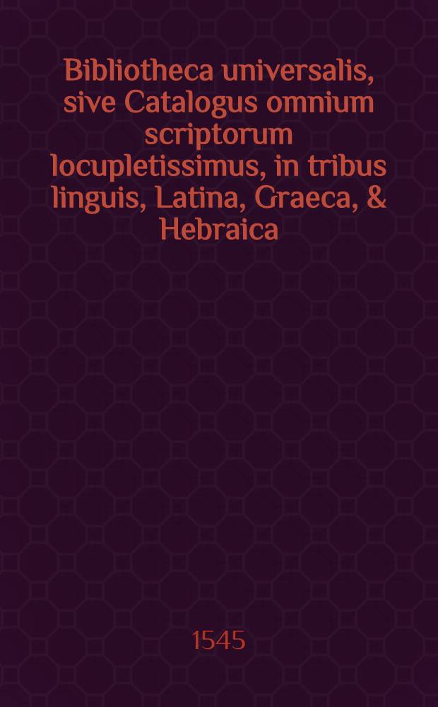 Bibliotheca universalis, sive Catalogus omnium scriptorum locupletissimus, in tribus linguis, Latina, Graeca, & Hebraica: extantium & non extantiu[m], veterum & recentiorum in hunc usque diem, doctorum & indoctorum, publicatorum & in Bibliothecis latentium : Opus novum ..