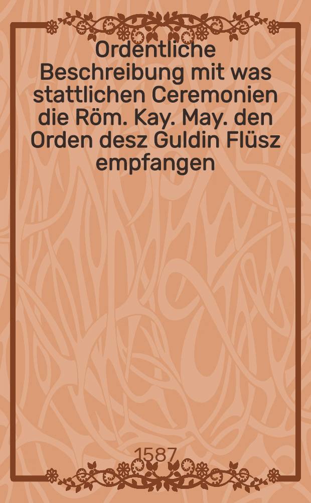 Ordentliche Beschreibung mit was stattlichen Ceremonien die R&ouml;m. Kay. May. den Orden desz Guldin Fl&uuml;sz empfangen